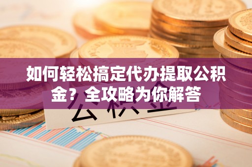 融安如何轻松搞定代办提取公积金？全攻略为你解答
