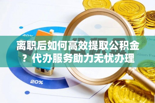 融安离职后如何高效提取公积金？代办服务助力无忧办理
