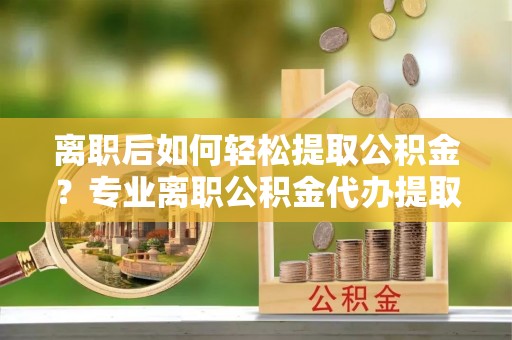 融安离职后如何轻松提取公积金？专业离职公积金代办提取服务指南
