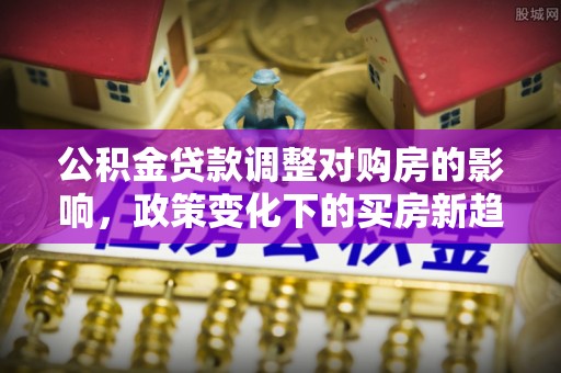 融安公积金贷款调整对购房的影响，政策变化下的买房新趋势