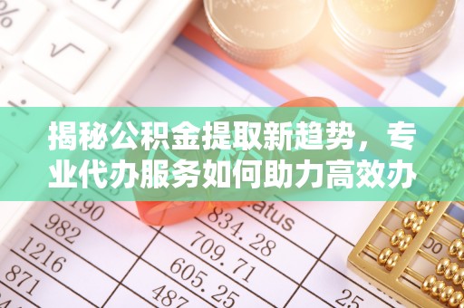 融安揭秘公积金提取新趋势，专业代办服务如何助力高效办理
