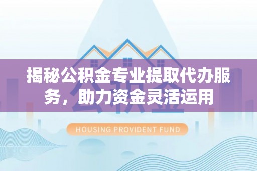 融安揭秘公积金专业提取代办服务，助力资金灵活运用