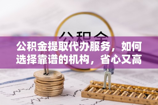 融安公积金提取代办服务，如何选择靠谱的机构，省心又高效