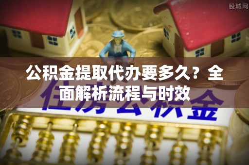 融安公积金提取代办要多久？全面解析流程与时效