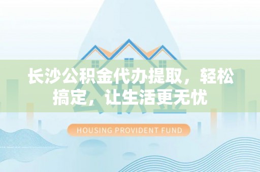 融安长沙公积金代办提取，轻松搞定，让生活更无忧