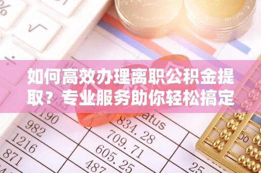 融安如何高效办理离职公积金提取？专业服务助你轻松搞定