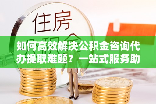融安如何高效解决公积金咨询代办提取难题？一站式服务助您轻松搞定