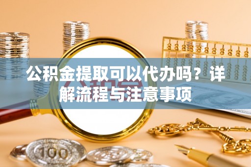 融安公积金提取可以代办吗？详解流程与注意事项