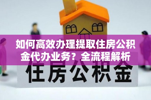 融安如何高效办理提取住房公积金代办业务？全流程解析