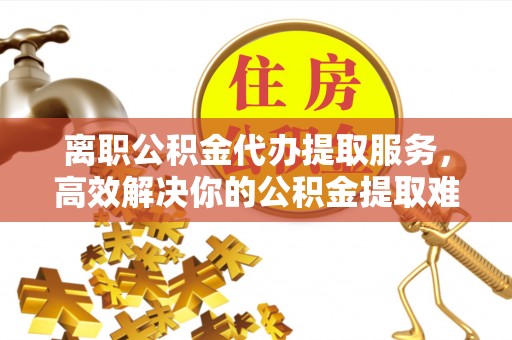 融安离职公积金代办提取服务，高效解决你的公积金提取难题
