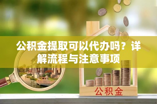 融安公积金提取可以代办吗？详解流程与注意事项
