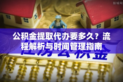 融安公积金提取代办要多久？流程解析与时间管理指南