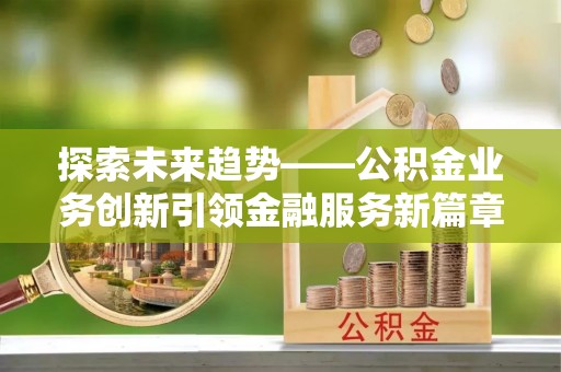 融安探索未来趋势——公积金业务创新引领金融服务新篇章