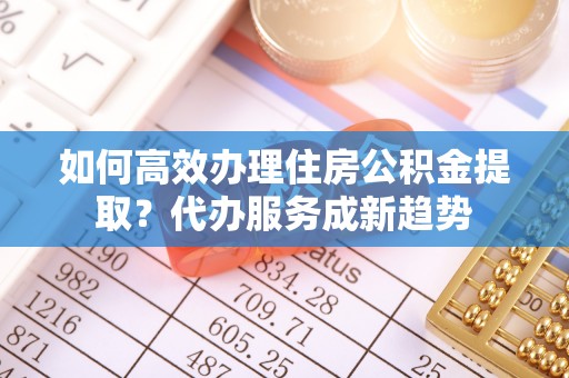 融安如何高效办理住房公积金提取？代办服务成新趋势