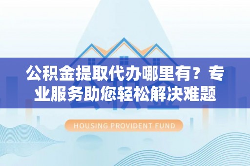 融安公积金提取代办哪里有？专业服务助您轻松解决难题