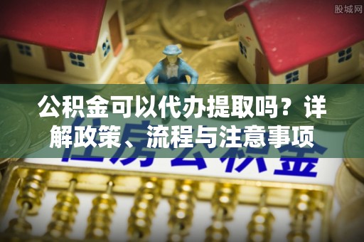 融安公积金可以代办提取吗？详解政策、流程与注意事项