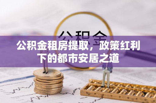 融安公积金租房提取，政策红利下的都市安居之道