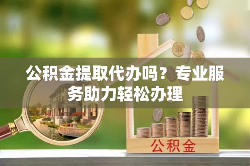 融安公积金提取代办吗？专业服务助力轻松办理