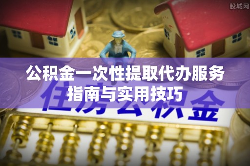 融安公积金一次性提取代办服务指南与实用技巧