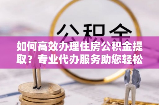 融安如何高效办理住房公积金提取？专业代办服务助您轻松搞定