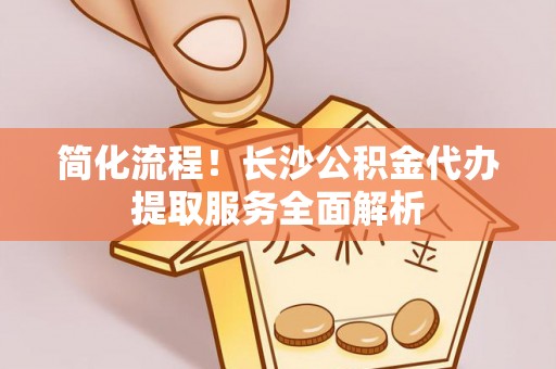 融安简化流程！长沙公积金代办提取服务全面解析