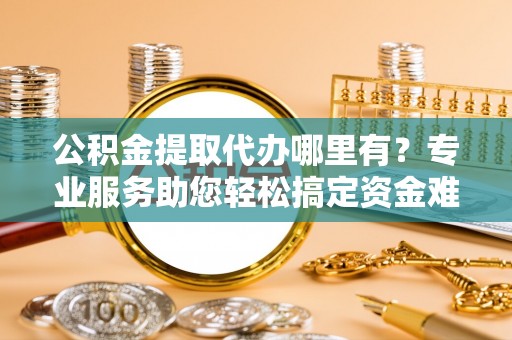 融安公积金提取代办哪里有？专业服务助您轻松搞定资金难题
