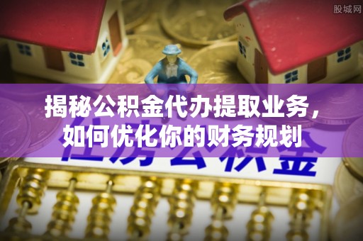 融安揭秘公积金代办提取业务，如何优化你的财务规划