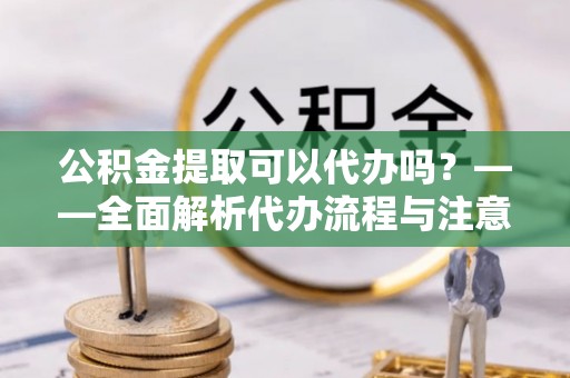 融安公积金提取可以代办吗？——全面解析代办流程与注意事项